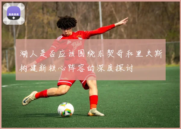 湖人是否应该围绕东契奇和里夫斯构建新核心阵容的深度探讨