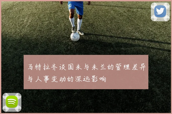 马特拉齐谈国米与米兰的管理差异与人事变动的深远影响