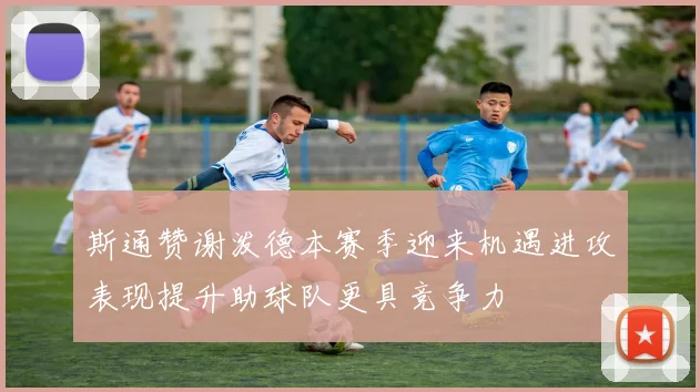 斯通赞谢泼德本赛季迎来机遇进攻表现提升助球队更具竞争力